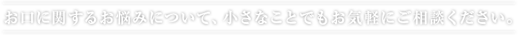 お口に関するお悩みについて、小さなことでもお気軽にご相談ください。